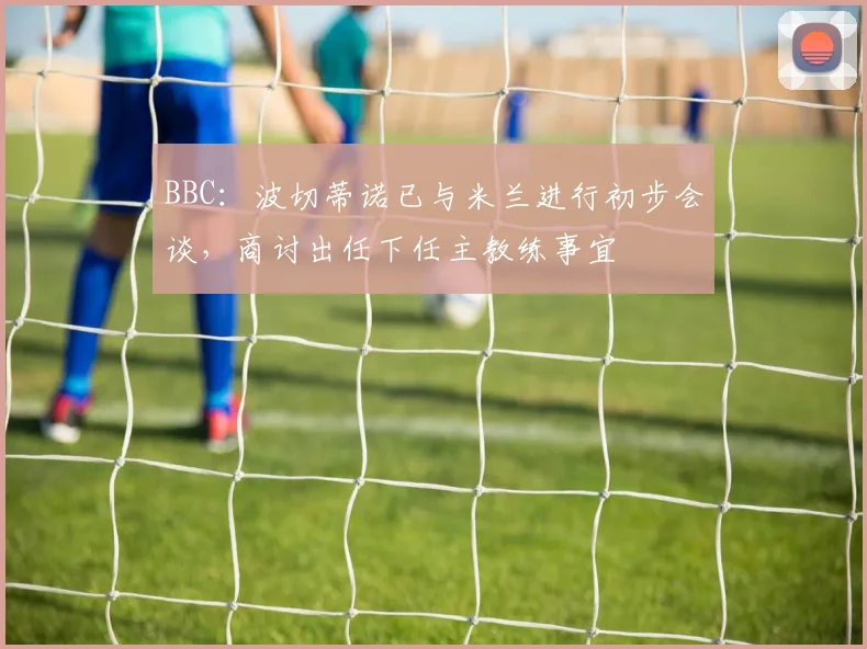 BBC：波切蒂诺已与米兰进行初步会谈，商讨出任下任主教练事宜