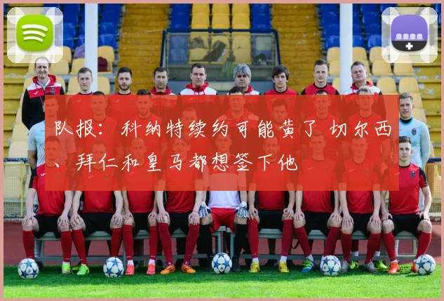 队报：科纳特续约可能黄了 切尔西、拜仁和皇马都想签下他
